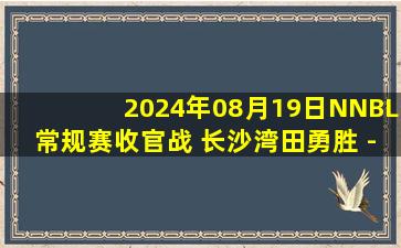 2024年08月19日NNBL常规赛收官战 长沙湾田勇胜 - 江西赣驰 全场录像